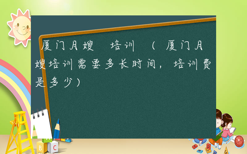 厦门月嫂 培训 (厦门月嫂培训需要多长时间,培训费是多少)